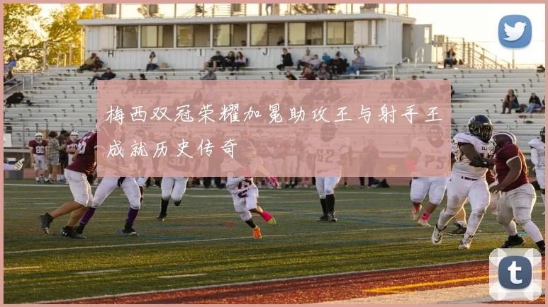 梅西双冠荣耀加冕助攻王与射手王成就历史传奇