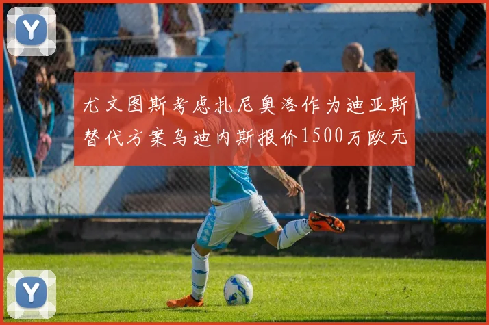 尤文图斯考虑扎尼奥洛作为迪亚斯替代方案乌迪内斯报价1500万欧元起步