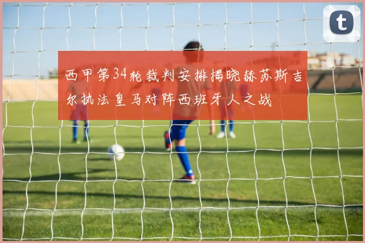 西甲第34轮裁判安排揭晓赫苏斯吉尔执法皇马对阵西班牙人之战