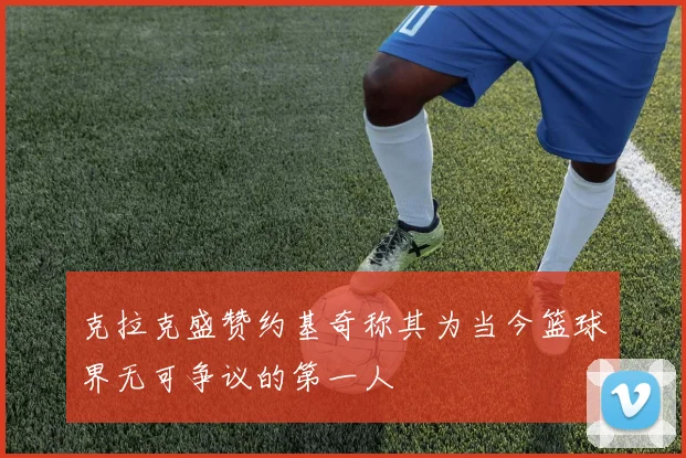 克拉克盛赞约基奇称其为当今篮球界无可争议的第一人