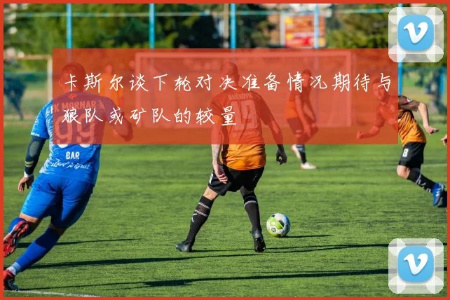 卡斯尔谈下轮对决准备情况期待与狼队或矿队的较量