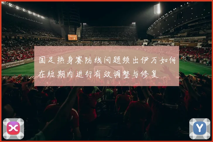 国足热身赛防线问题频出伊万如何在短期内进行有效调整与修复