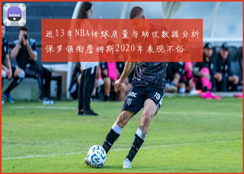 近13年NBA传球质量与助攻数据分析保罗领衔詹姆斯2020年表现不俗