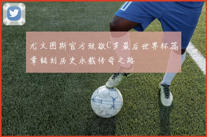 尤文图斯官方致敬C罗最后世界杯篇章铭刻历史永载传奇之路