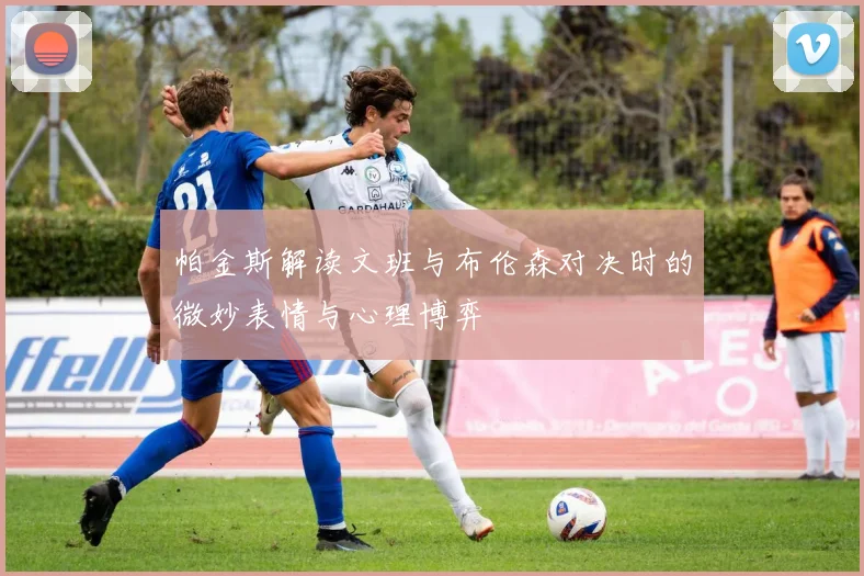 帕金斯解读文班与布伦森对决时的微妙表情与心理博弈