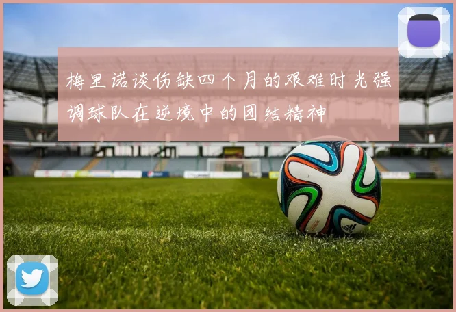 梅里诺谈伤缺四个月的艰难时光强调球队在逆境中的团结精神