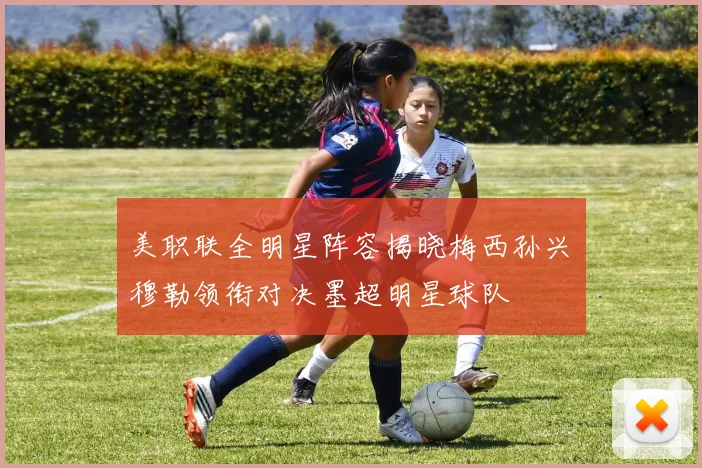 美职联全明星阵容揭晓梅西孙兴慜穆勒领衔对决墨超明星球队