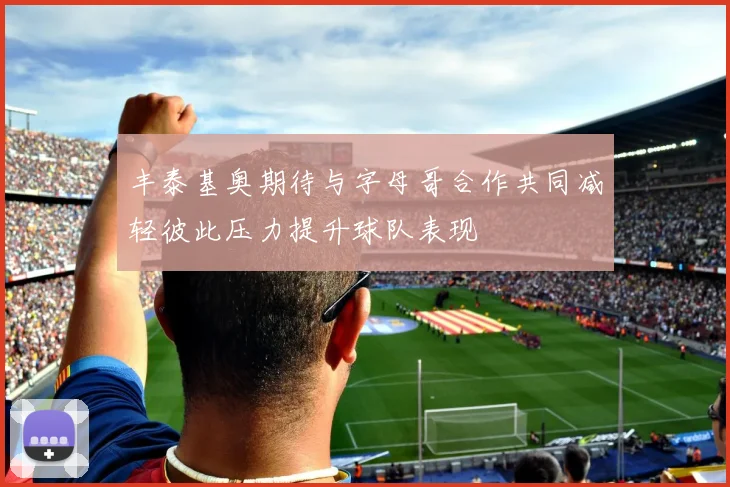 丰泰基奥期待与字母哥合作共同减轻彼此压力提升球队表现