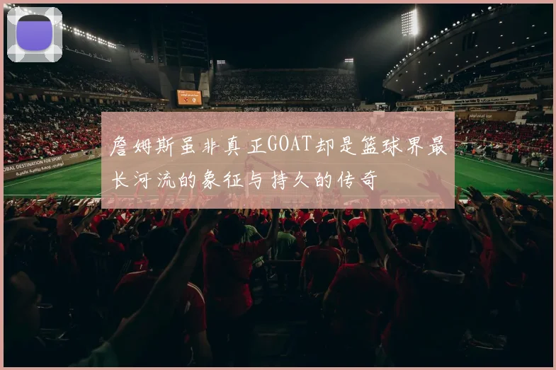 詹姆斯虽非真正GOAT却是篮球界最长河流的象征与持久的传奇