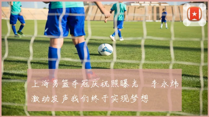 上海男篮夺冠庆祝照曝光偰李永炜激动发声我们终于实现梦想