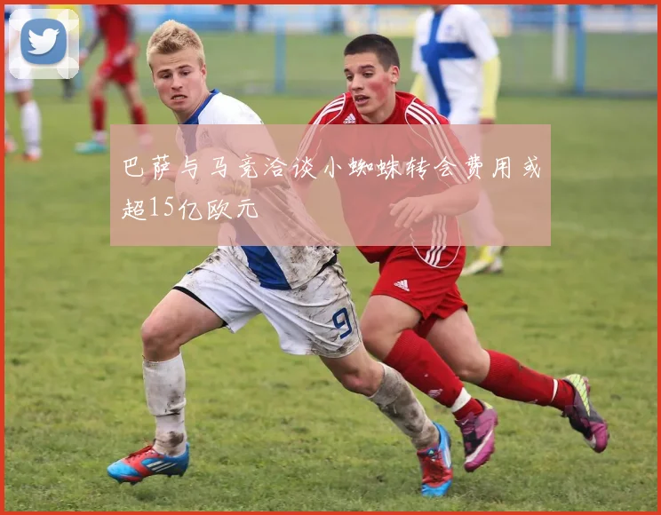 巴萨与马竞洽谈小蜘蛛转会费用或超15亿欧元