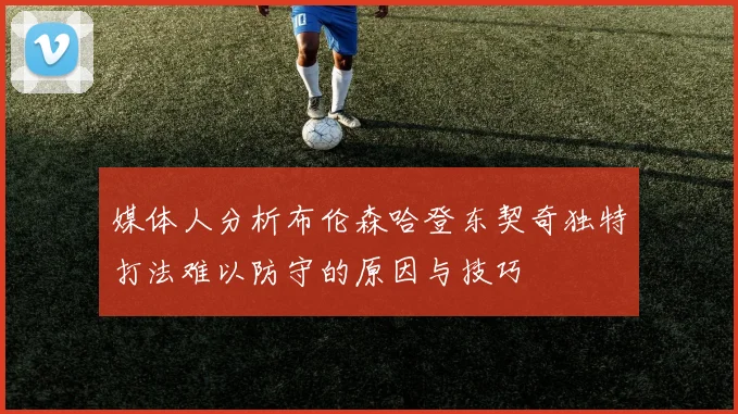 媒体人分析布伦森哈登东契奇独特打法难以防守的原因与技巧