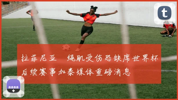拉菲尼亚腘绳肌受伤恐缺席世界杯后续赛事加泰媒体重磅消息