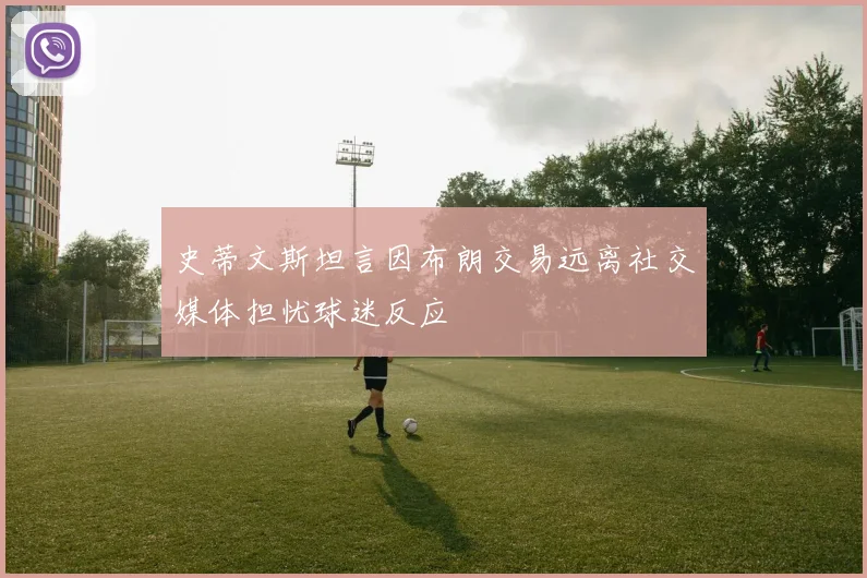 史蒂文斯坦言因布朗交易远离社交媒体担忧球迷反应