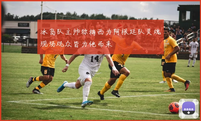 冰岛队主帅称梅西为阿根廷队灵魂现场观众皆为他而来