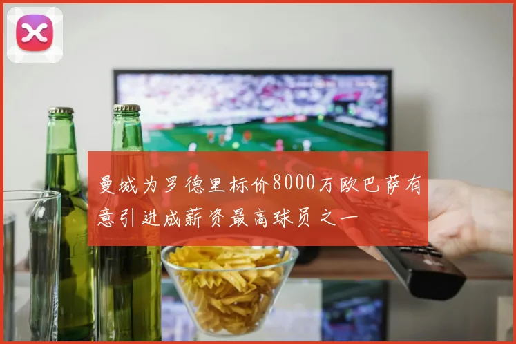 曼城为罗德里标价8000万欧巴萨有意引进成薪资最高球员之一