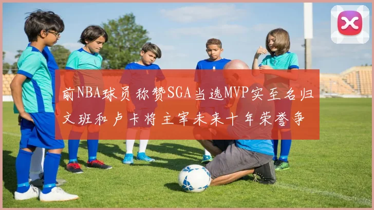 前NBA球员称赞SGA当选MVP实至名归文班和卢卡将主宰未来十年荣誉争夺