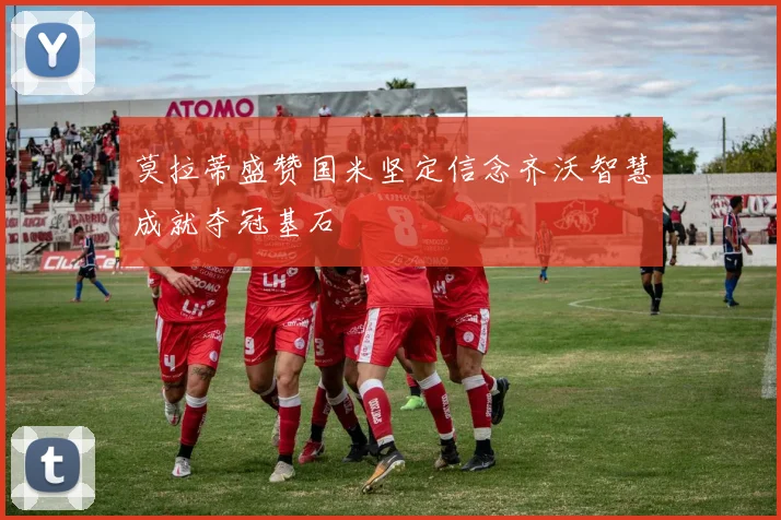 莫拉蒂盛赞国米坚定信念齐沃智慧成就夺冠基石