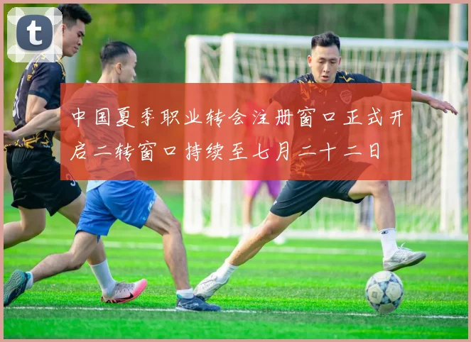 中国夏季职业转会注册窗口正式开启二转窗口持续至七月二十二日