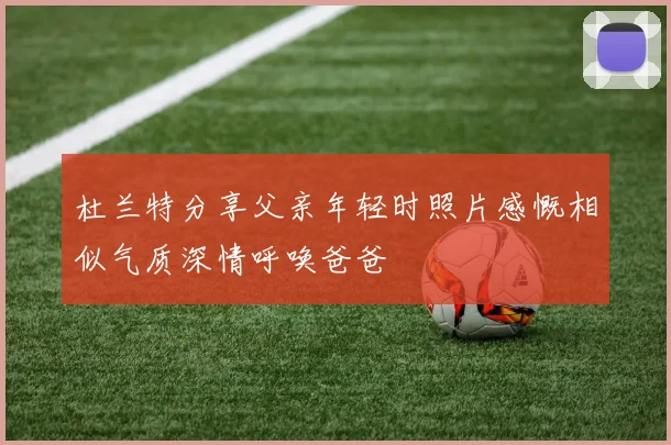 杜兰特分享父亲年轻时照片感慨相似气质深情呼唤爸爸