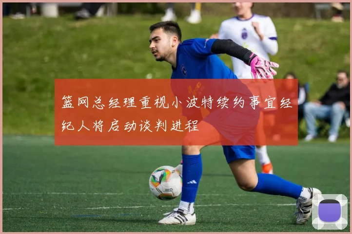 篮网总经理重视小波特续约事宜经纪人将启动谈判进程