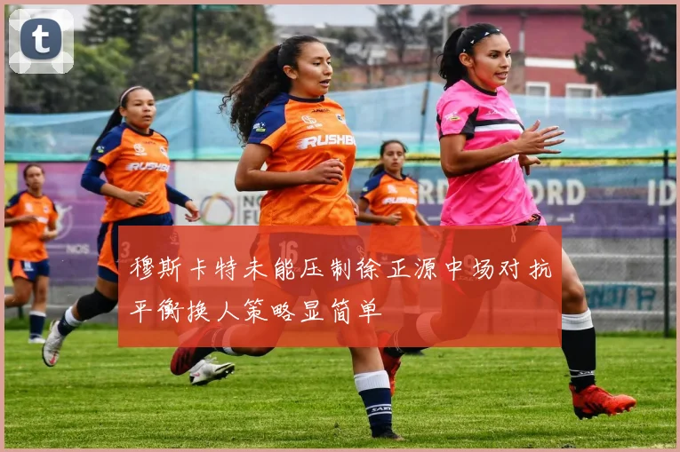 穆斯卡特未能压制徐正源中场对抗平衡换人策略显简单
